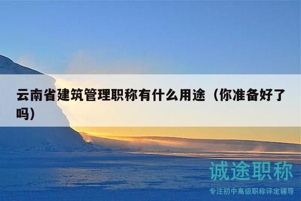 云南省建筑管理職稱有什么用途（你準(zhǔn)備好了嗎）