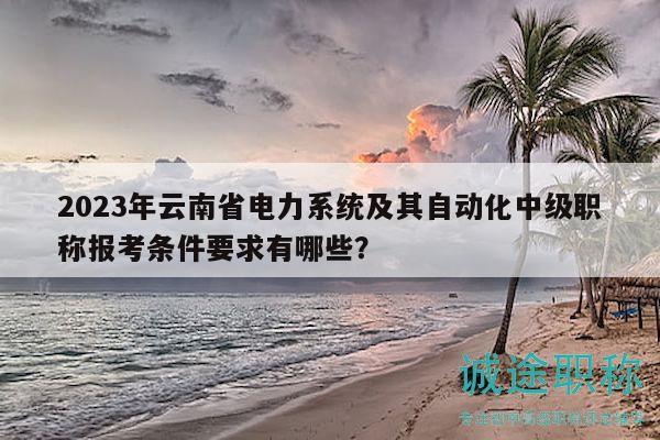 2023年云南省電力系統(tǒng)及其自動化中級職稱報(bào)考條件要求有哪些？