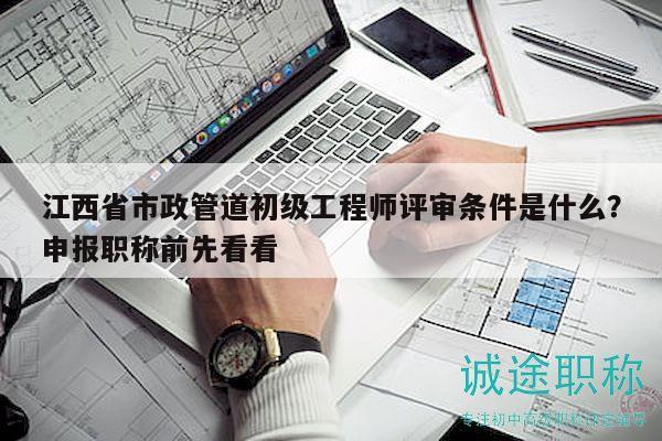 江西省市政管道初級(jí)工程師評(píng)審條件是什么？申報(bào)職稱前先看看
