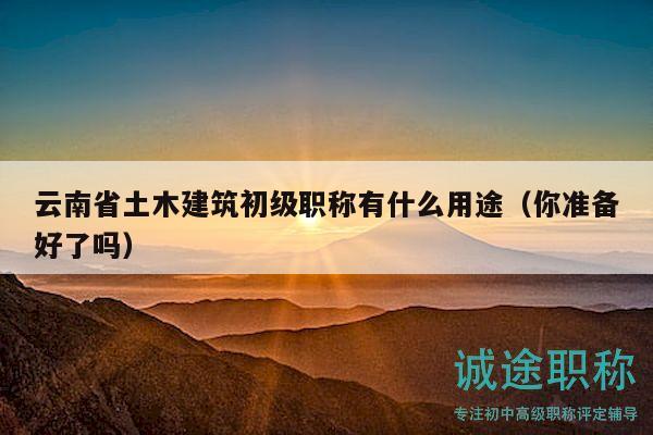 云南省土木建筑初級職稱有什么用途（你準(zhǔn)備好了嗎）