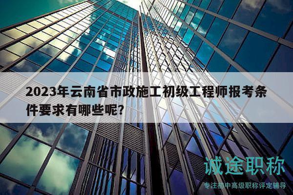 2023年云南省市政施工初級(jí)工程師報(bào)考條件要求有哪些呢？