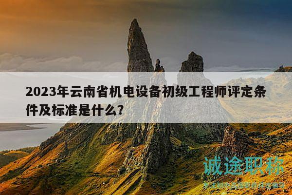 2023年云南省機電設備初級工程師評定條件及標準是什么？
