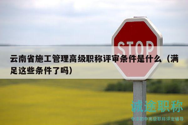 云南省施工管理高級(jí)職稱評(píng)審條件是什么（滿足這些條件了嗎）