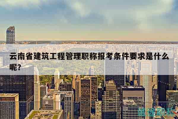 云南省建筑工程管理職稱報(bào)考條件要求是什么呢？