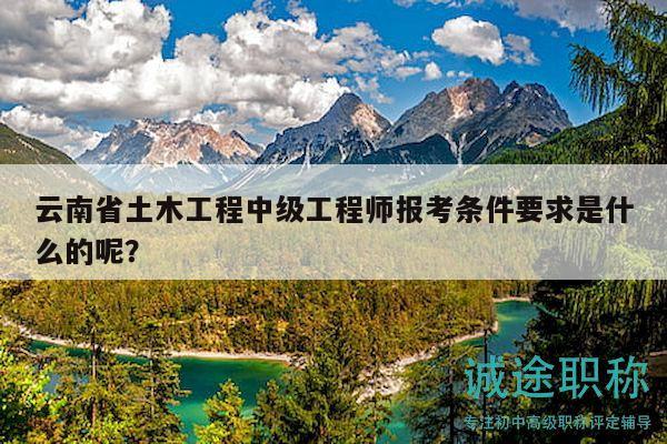 云南省土木工程中級工程師報考條件要求是什么的呢？