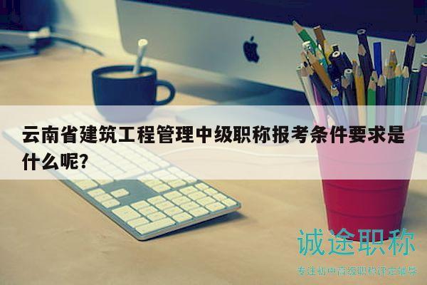 云南省建筑工程管理中級(jí)職稱報(bào)考條件要求是什么呢？