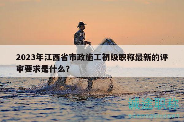 2023年江西省市政施工初級職稱最新的評審要求是什么？