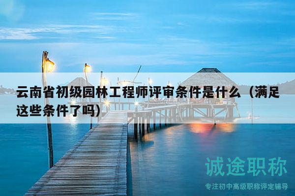 云南省初級園林工程師評審條件是什么（滿足這些條件了嗎）