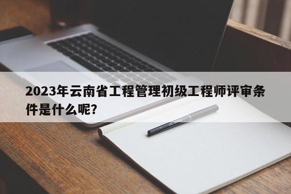 2023年云南省工程管理初級工程師評審條件是什么呢？