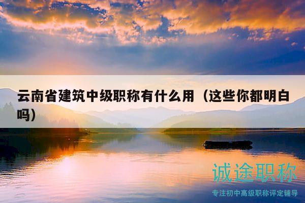 云南省建筑中級職稱有什么用（這些你都明白嗎）