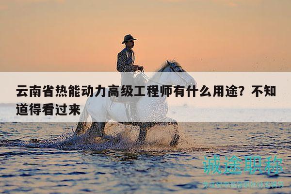 云南省熱能動力高級工程師有什么用途？不知道得看過來