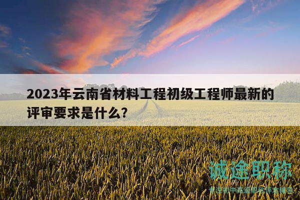 2023年云南省材料工程初級工程師最新的評審要求是什么？
