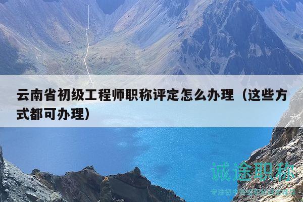 云南省初級工程師職稱評定怎么辦理（這些方式都可辦理）