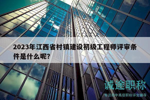 2023年江西省村鎮(zhèn)建設(shè)初級工程師評審條件是什么呢？