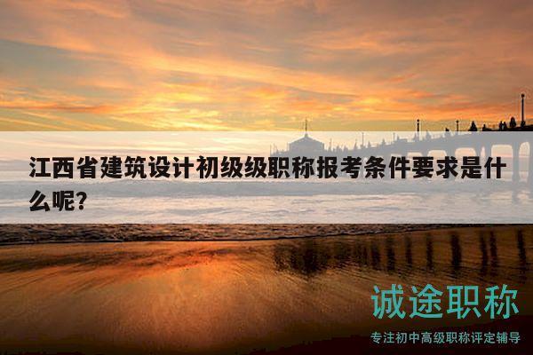 江西省建筑設(shè)計(jì)初級級職稱報(bào)考條件要求是什么呢？