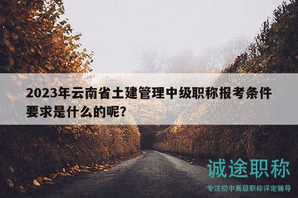 2023年云南省土建管理中級職稱報考條件要求是什么的呢？