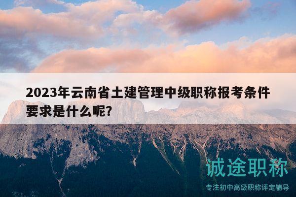 2023年云南省土建管理中級職稱報考條件要求是什么呢？