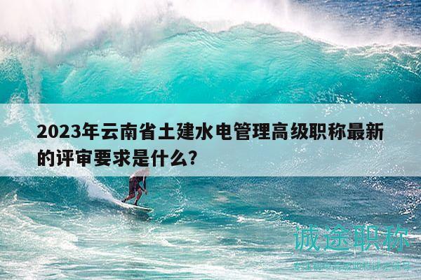 2023年云南省土建水電管理高級職稱最新的評審要求是什么？