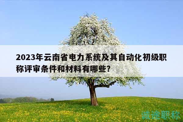 2023年云南省電力系統(tǒng)及其自動化初級職稱評審條件和材料有哪些？