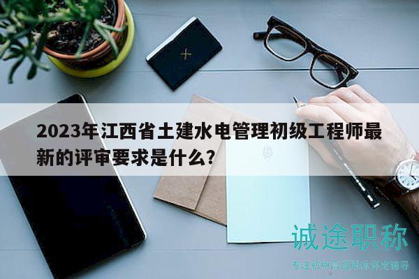 2023年江西省土建水電管理初級工程師最新的評審要求是什么？