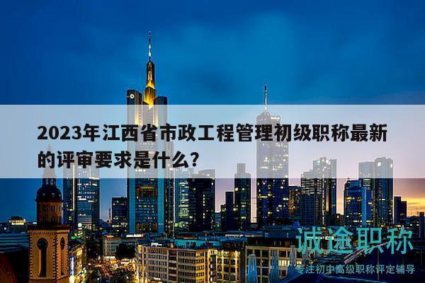 2023年江西省市政工程管理初級(jí)職稱最新的評(píng)審要求是什么？