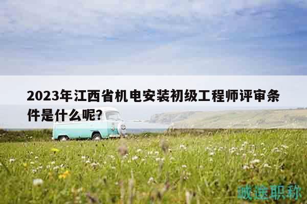 2023年江西省機(jī)電安裝初級(jí)工程師評審條件是什么呢？