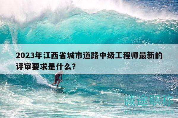 2023年江西省城市道路中級工程師最新的評審要求是什么？