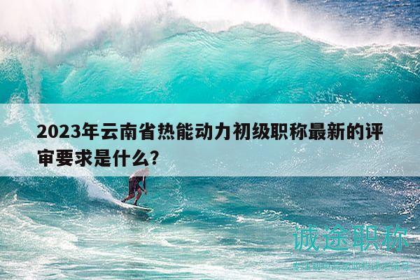 2023年云南省熱能動力初級職稱最新的評審要求是什么？
