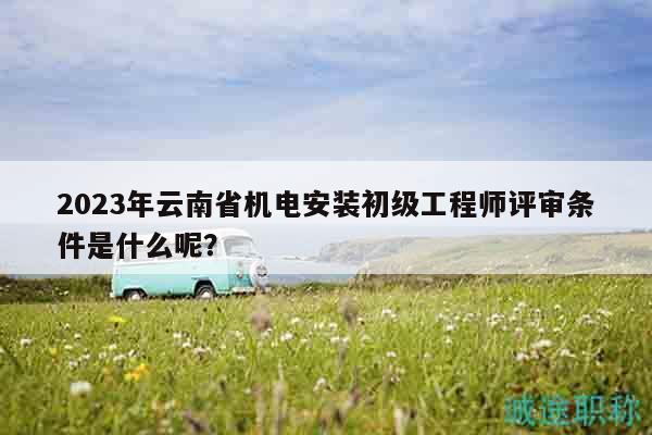 2023年云南省機(jī)電安裝初級(jí)工程師評(píng)審條件是什么呢？
