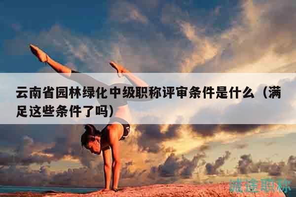 云南省園林綠化中級(jí)職稱評(píng)審條件是什么（滿足這些條件了嗎）