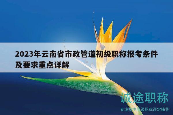 2023年云南省市政管道初級職稱報(bào)考條件及要求重點(diǎn)詳解