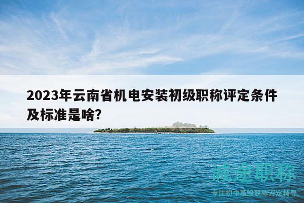 2023年云南省機(jī)電安裝初級(jí)職稱評(píng)定條件及標(biāo)準(zhǔn)是啥？