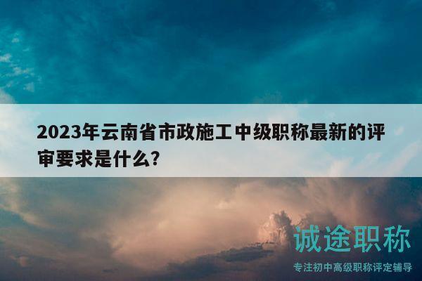 2023年云南省市政施工中級職稱最新的評審要求是什么？