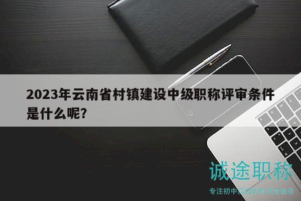 2023年云南省村鎮(zhèn)建設(shè)中級職稱評審條件是什么呢？