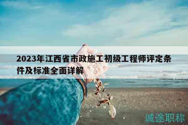 2023年江西省市政施工初級工程師評定條件及標準全面詳解