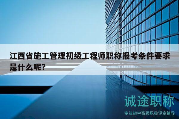江西省施工管理初級工程師職稱報考條件要求是什么呢？