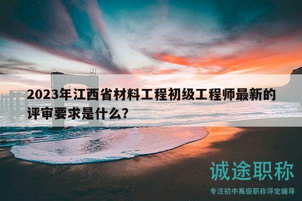 2023年江西省材料工程初級工程師最新的評審要求是什么？