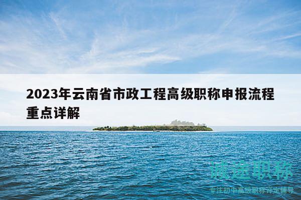 2023年云南省市政工程高級(jí)職稱申報(bào)流程重點(diǎn)詳解