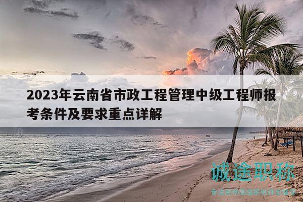 2023年云南省市政工程管理中級工程師報考條件及要求重點詳解