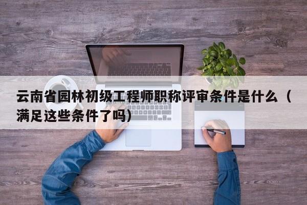 云南省園林初級(jí)工程師職稱評(píng)審條件是什么（滿足這些條件了嗎）