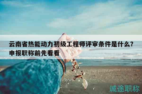 云南省熱能動力初級工程師評審條件是什么？申報職稱前先看看