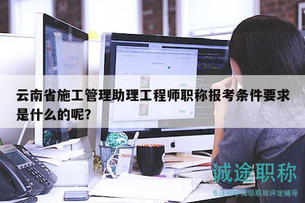 云南省施工管理助理工程師職稱報(bào)考條件要求是什么的呢？