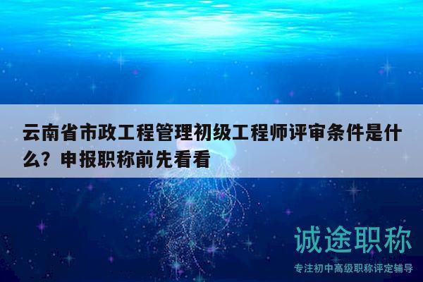 云南省市政工程管理初級(jí)工程師評(píng)審條件是什么？申報(bào)職稱前先看看