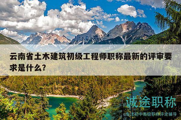 云南省土木建筑初級工程師職稱最新的評審要求是什么？