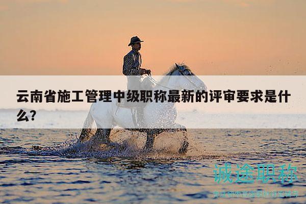 云南省施工管理中級(jí)職稱最新的評(píng)審要求是什么？