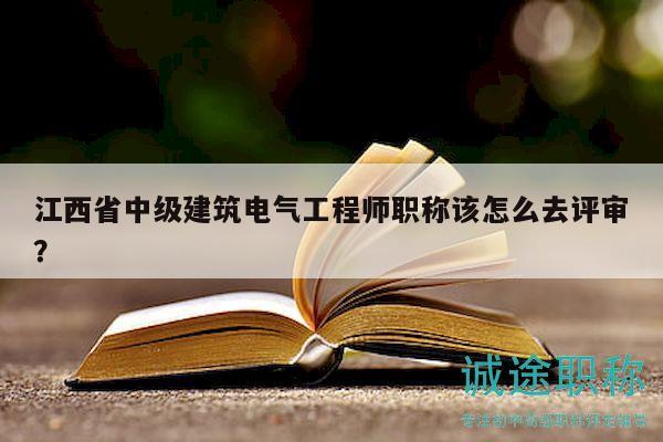 江西省中級建筑電氣工程師職稱該怎么去評審？