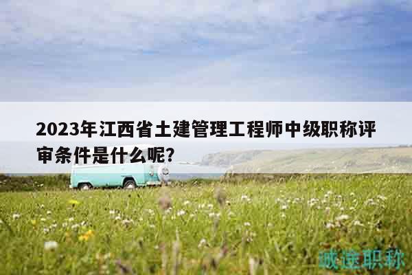 2023年江西省土建管理工程師中級(jí)職稱評審條件是什么呢？
