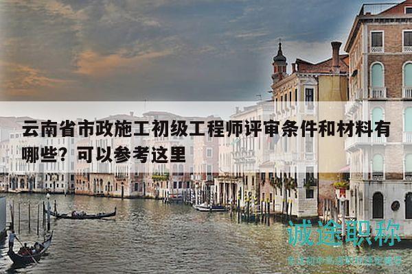 云南省市政施工初級工程師評審條件和材料有哪些？可以參考這里