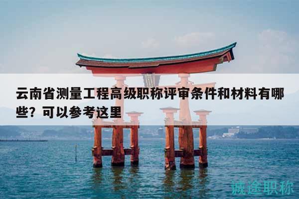云南省測量工程高級職稱評審條件和材料有哪些？可以參考這里