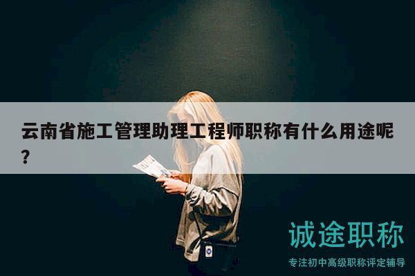 云南省施工管理助理工程師職稱有什么用途呢？
